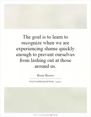 The goal is to learn to recognize when we are experiencing shame quickly enough to prevent ourselves from lashing out at those around us Picture Quote #1