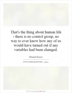 That's the thing about human life - there is no control group, no way to ever know how any of us would have turned out if any variables had been changed Picture Quote #1