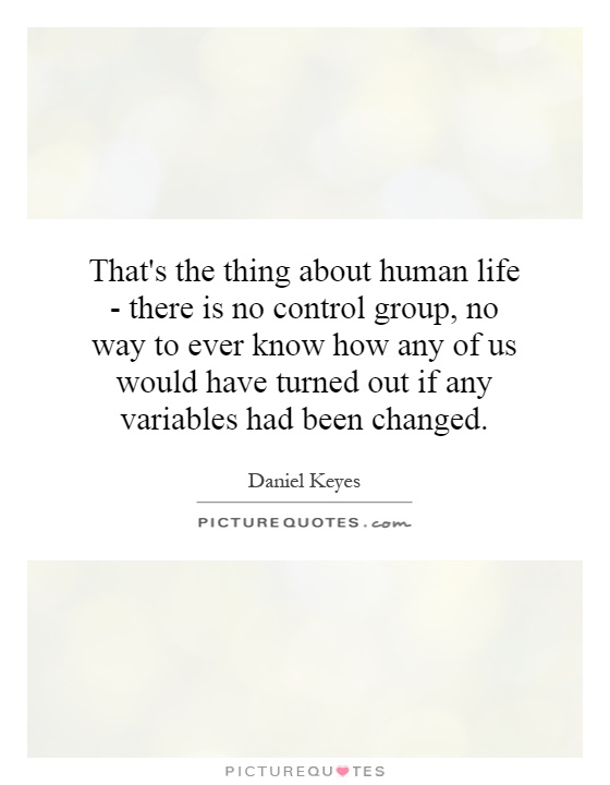 That's the thing about human life - there is no control group, no way to ever know how any of us would have turned out if any variables had been changed Picture Quote #1