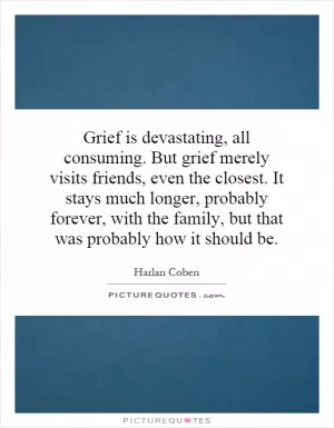 Grief is devastating, all consuming. But grief merely visits friends, even the closest. It stays much longer, probably forever, with the family, but that was probably how it should be Picture Quote #1