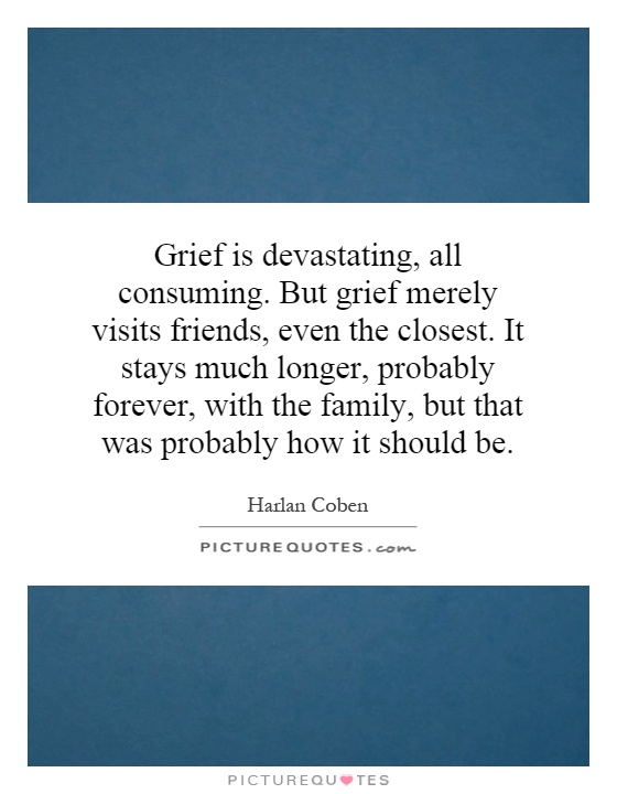 Grief is devastating, all consuming. But grief merely visits friends, even the closest. It stays much longer, probably forever, with the family, but that was probably how it should be Picture Quote #1