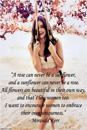 A rose can never be a sunflower, and a sunflower can never be a rose. All flowers are beautiful in their own way, and that's like women too. I want to encourage women to embrace their own uniqueness Picture Quote #1