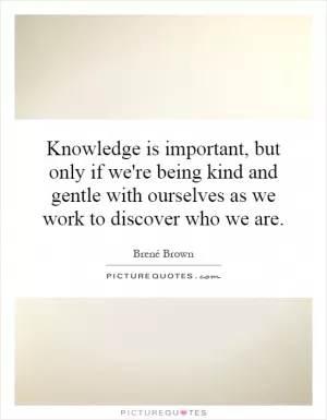 Knowledge is important, but only if we're being kind and gentle with ourselves as we work to discover who we are Picture Quote #1