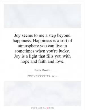 Joy seems to me a step beyond happiness. Happiness is a sort of atmosphere you can live in sometimes when you're lucky. Joy is a light that fills you with hope and faith and love Picture Quote #1