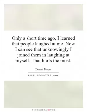 Only a short time ago, I learned that people laughed at me. Now I can see that unknowingly I joined them in laughing at myself. That hurts the most Picture Quote #1