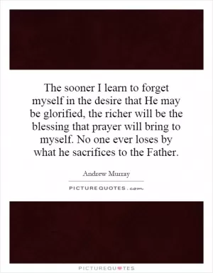 The sooner I learn to forget myself in the desire that He may be glorified, the richer will be the blessing that prayer will bring to myself. No one ever loses by what he sacrifices to the Father Picture Quote #1