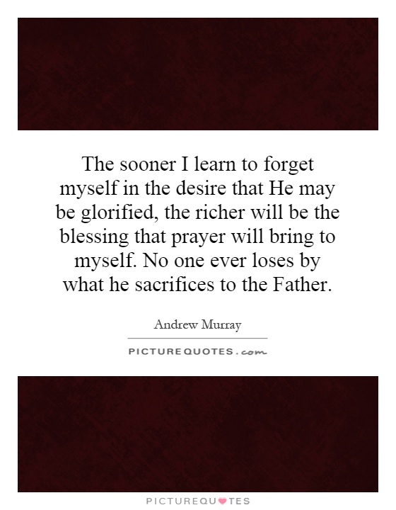 The sooner I learn to forget myself in the desire that He may be glorified, the richer will be the blessing that prayer will bring to myself. No one ever loses by what he sacrifices to the Father Picture Quote #1