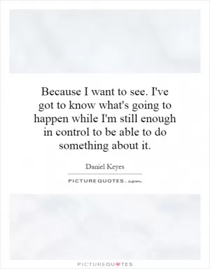 Because I want to see. I've got to know what's going to happen while I'm still enough in control to be able to do something about it Picture Quote #1