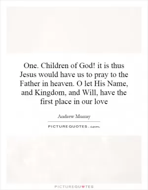 One. Children of God! it is thus Jesus would have us to pray to the Father in heaven. O let His Name, and Kingdom, and Will, have the first place in our love Picture Quote #1