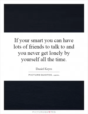 If your smart you can have lots of friends to talk to and you never get lonely by yourself all the time Picture Quote #1