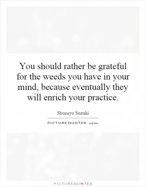 You should rather be grateful for the weeds you have in your mind, because eventually they will enrich your practice Picture Quote #1