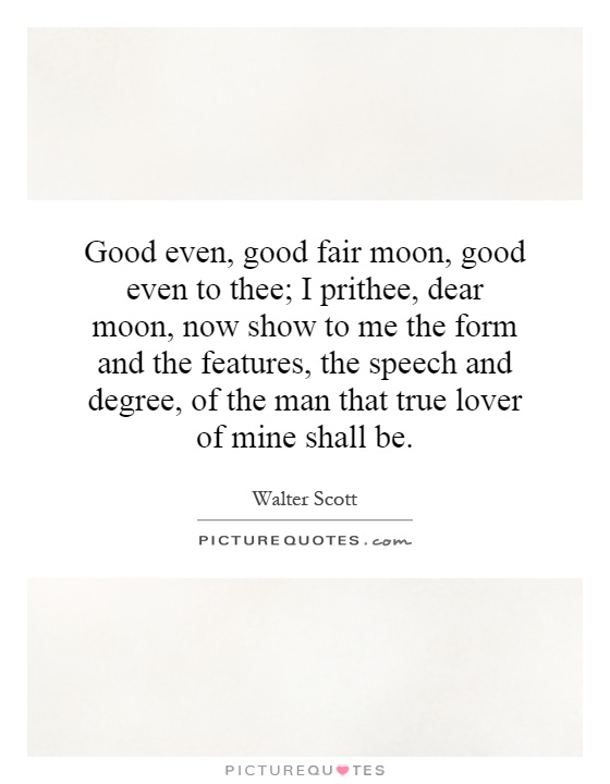 Good even, good fair moon, good even to thee; I prithee, dear moon, now show to me the form and the features, the speech and degree, of the man that true lover of mine shall be Picture Quote #1