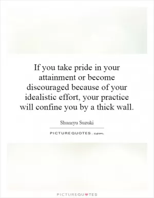 If you take pride in your attainment or become discouraged because of your idealistic effort, your practice will confine you by a thick wall Picture Quote #1