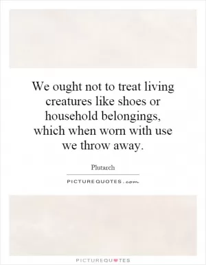 We ought not to treat living creatures like shoes or household belongings, which when worn with use we throw away Picture Quote #1