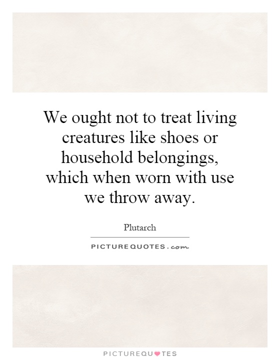 We ought not to treat living creatures like shoes or household belongings, which when worn with use we throw away Picture Quote #1