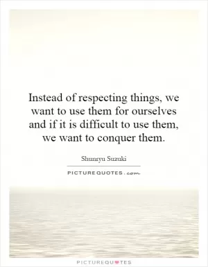 Instead of respecting things, we want to use them for ourselves and if it is difficult to use them, we want to conquer them Picture Quote #1