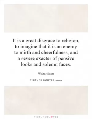 It is a great disgrace to religion, to imagine that it is an enemy to mirth and cheerfulness, and a severe exacter of pensive looks and solemn faces Picture Quote #1