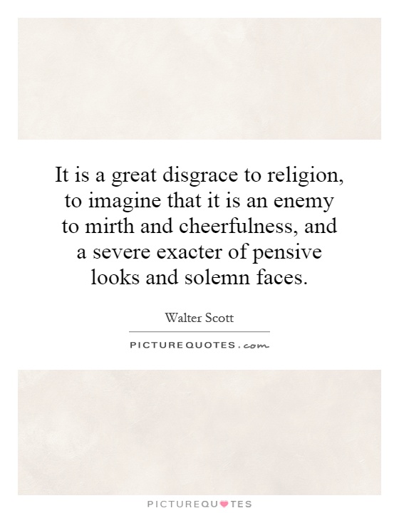 It is a great disgrace to religion, to imagine that it is an enemy to mirth and cheerfulness, and a severe exacter of pensive looks and solemn faces Picture Quote #1