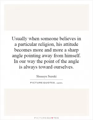 Usually when someone believes in a particular religion, his attitude becomes more and more a sharp angle pointing away from himself. In our way the point of the angle is always toward ourselves Picture Quote #1