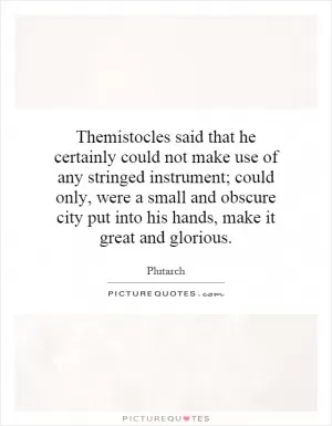 Themistocles said that he certainly could not make use of any stringed instrument; could only, were a small and obscure city put into his hands, make it great and glorious Picture Quote #1