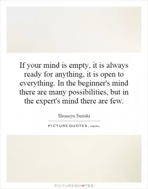 If your mind is empty, it is always ready for anything, it is open to everything. In the beginner's mind there are many possibilities, but in the expert's mind there are few Picture Quote #1