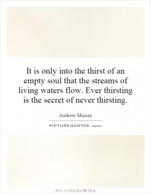 It is only into the thirst of an empty soul that the streams of living waters flow. Ever thirsting is the secret of never thirsting Picture Quote #1