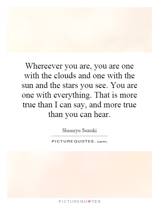 Whereever you are, you are one with the clouds and one with the sun and the stars you see. You are one with everything. That is more true than I can say, and more true than you can hear Picture Quote #1