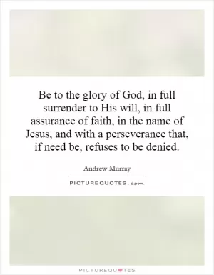 Be to the glory of God, in full surrender to His will, in full assurance of faith, in the name of Jesus, and with a perseverance that, if need be, refuses to be denied Picture Quote #1