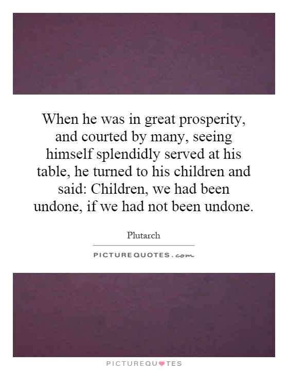 When he was in great prosperity, and courted by many, seeing himself splendidly served at his table, he turned to his children and said: Children, we had been undone, if we had not been undone Picture Quote #1