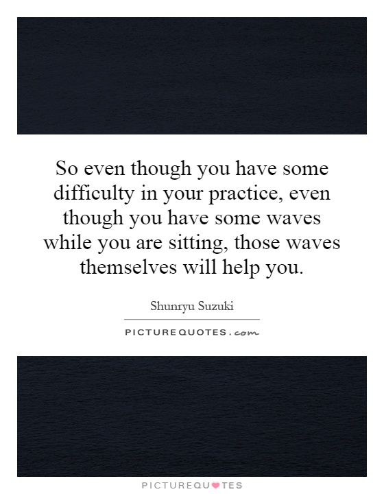 So even though you have some difficulty in your practice, even though you have some waves while you are sitting, those waves themselves will help you Picture Quote #1