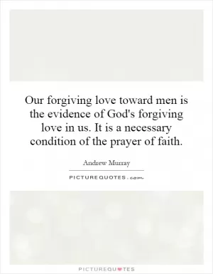 Our forgiving love toward men is the evidence of God's forgiving love in us. It is a necessary condition of the prayer of faith Picture Quote #1