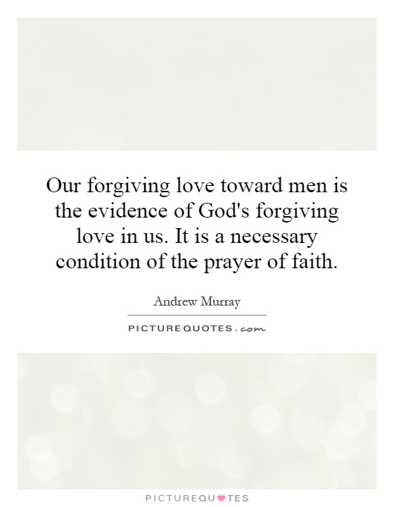 Our forgiving love toward men is the evidence of God's forgiving love in us. It is a necessary condition of the prayer of faith Picture Quote #1