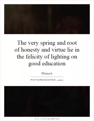 The very spring and root of honesty and virtue lie in the felicity of lighting on good education Picture Quote #1
