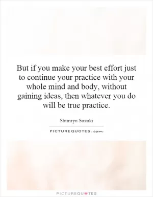 But if you make your best effort just to continue your practice with your whole mind and body, without gaining ideas, then whatever you do will be true practice Picture Quote #1