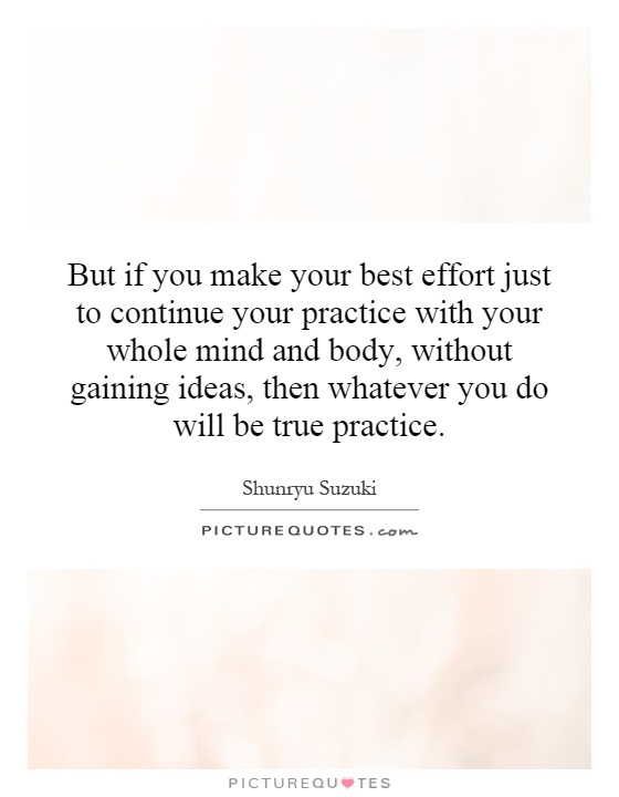 But if you make your best effort just to continue your practice with your whole mind and body, without gaining ideas, then whatever you do will be true practice Picture Quote #1