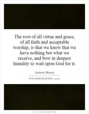 The root of all virtue and grace, of all faith and acceptable worship, is that we know that we have nothing but what we receive, and bow in deepest humility to wait upon God for it Picture Quote #1