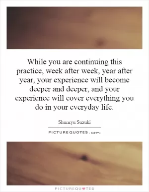 While you are continuing this practice, week after week, year after year, your experience will become deeper and deeper, and your experience will cover everything you do in your everyday life Picture Quote #1