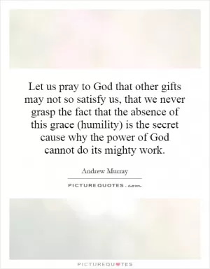 Let us pray to God that other gifts may not so satisfy us, that we never grasp the fact that the absence of this grace (humility) is the secret cause why the power of God cannot do its mighty work Picture Quote #1