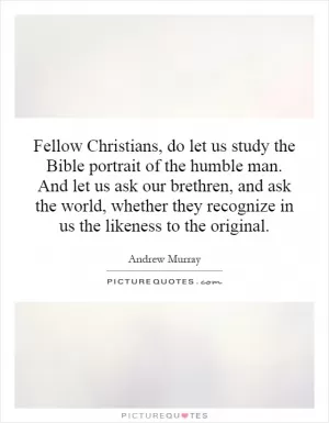 Fellow Christians, do let us study the Bible portrait of the humble man. And let us ask our brethren, and ask the world, whether they recognize in us the likeness to the original Picture Quote #1