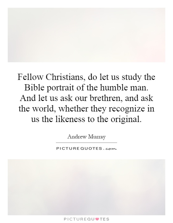 Fellow Christians, do let us study the Bible portrait of the humble man. And let us ask our brethren, and ask the world, whether they recognize in us the likeness to the original Picture Quote #1