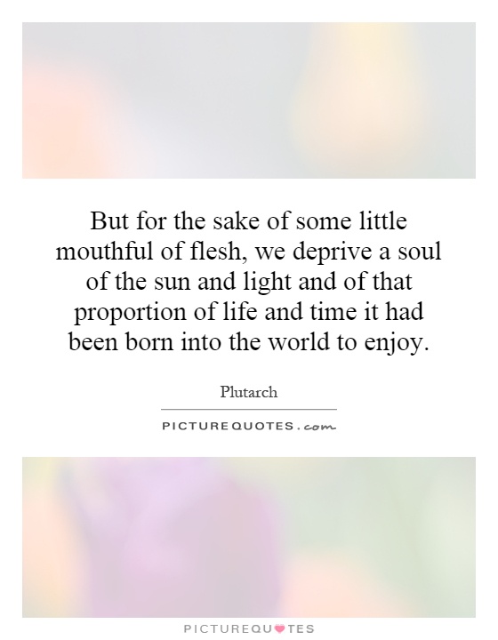 But for the sake of some little mouthful of flesh, we deprive a soul of the sun and light and of that proportion of life and time it had been born into the world to enjoy Picture Quote #1