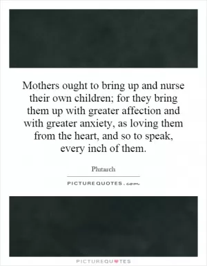 Mothers ought to bring up and nurse their own children; for they bring them up with greater affection and with greater anxiety, as loving them from the heart, and so to speak, every inch of them Picture Quote #1