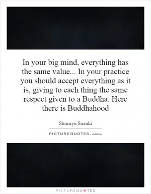 In your big mind, everything has the same value... In your practice you should accept everything as it is, giving to each thing the same respect given to a Buddha. Here there is Buddhahood Picture Quote #1