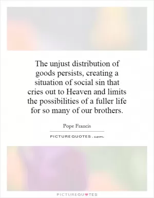 The unjust distribution of goods persists, creating a situation of social sin that cries out to Heaven and limits the possibilities of a fuller life for so many of our brothers Picture Quote #1