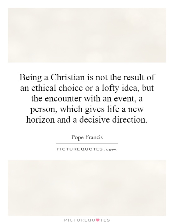 Being a Christian is not the result of an ethical choice or a lofty idea, but the encounter with an event, a person, which gives life a new horizon and a decisive direction Picture Quote #1