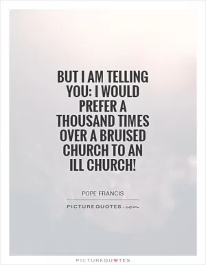 But I am telling you: I would prefer a thousand times over a bruised Church to an ill Church! Picture Quote #1