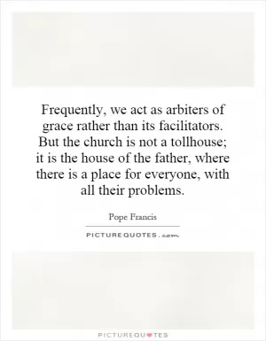 Frequently, we act as arbiters of grace rather than its facilitators. But the church is not a tollhouse; it is the house of the father, where there is a place for everyone, with all their problems Picture Quote #1