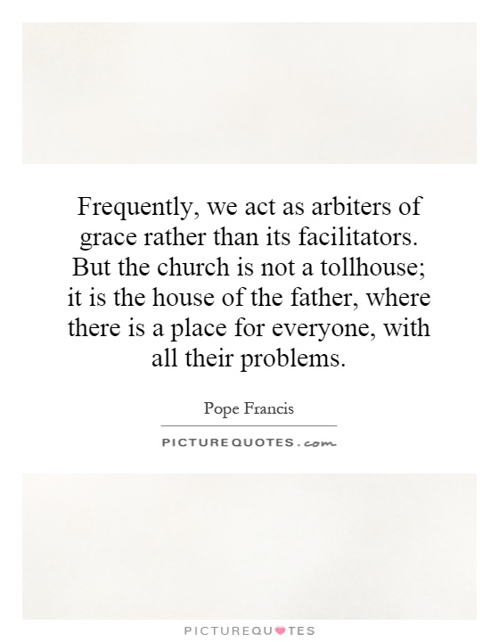 Frequently, we act as arbiters of grace rather than its facilitators. But the church is not a tollhouse; it is the house of the father, where there is a place for everyone, with all their problems Picture Quote #1