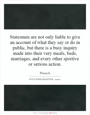 Statesmen are not only liable to give an account of what they say or do in public, but there is a busy inquiry made into their very meals, beds, marriages, and every other sportive or serious action Picture Quote #1