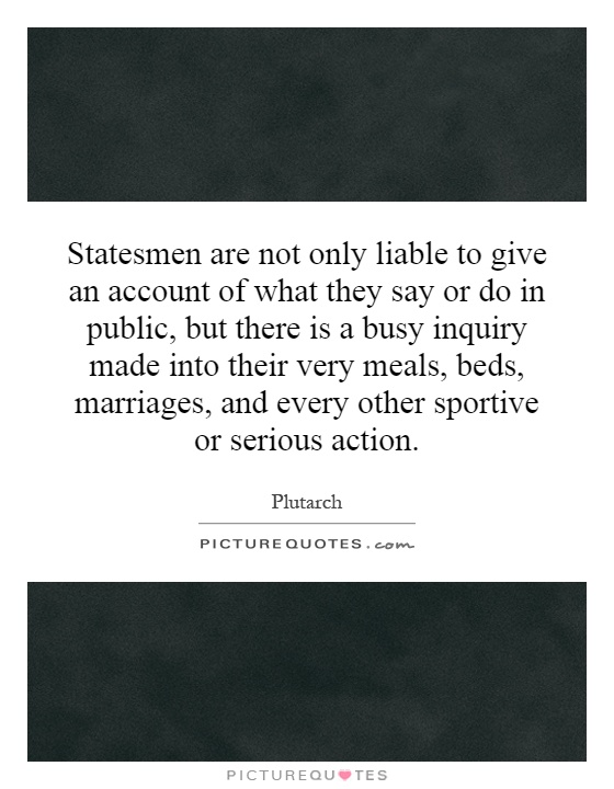 Statesmen are not only liable to give an account of what they say or do in public, but there is a busy inquiry made into their very meals, beds, marriages, and every other sportive or serious action Picture Quote #1